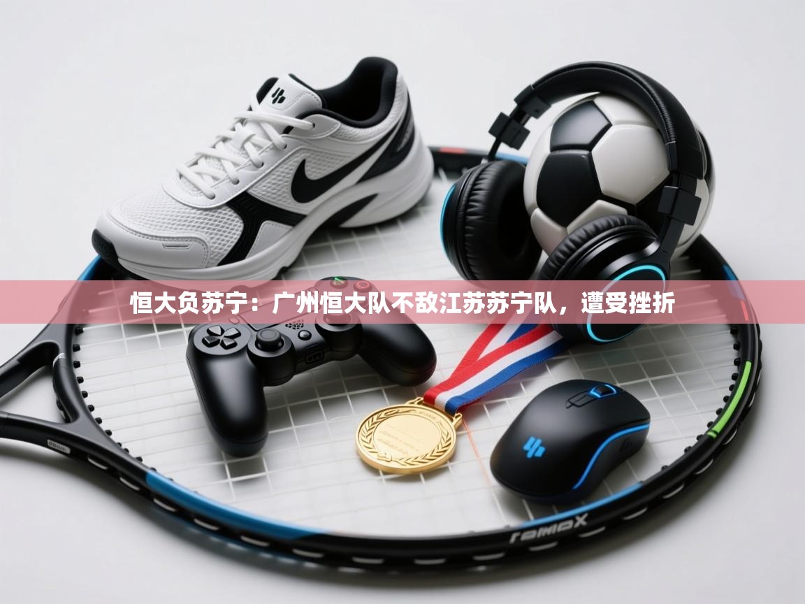 恒大负苏宁：广州恒大队不敌江苏苏宁队，遭受挫折  第1张